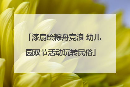 漆扇绘粽舟竞浪 幼儿园双节活动玩转民俗