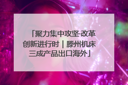 聚力集中攻坚·改革创新进行时｜滕州机床三成产品出口海外