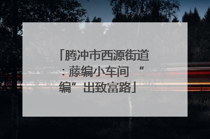 腾冲市西源街道：藤编小车间 “编”出致富路