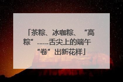 茶粽、冰咖粽、“高粽”……舌尖上的端午“卷”出新花样