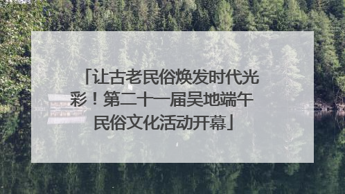 让古老民俗焕发时代光彩！第二十一届吴地端午民俗文化活动开幕