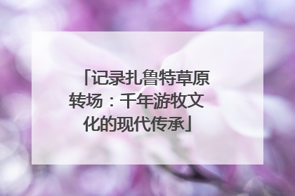 记录扎鲁特草原转场：千年游牧文化的现代传承