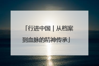 行进中国｜从档案到血脉的精神传承