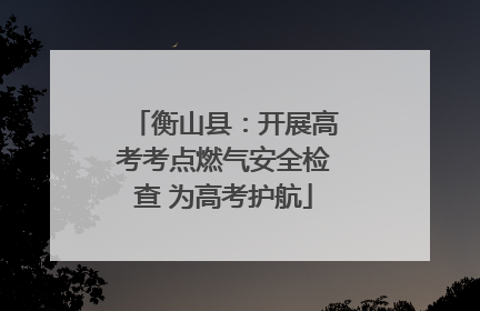 衡山县：开展高考考点燃气安全检查 为高考护航