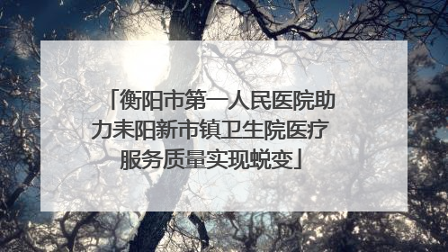 衡阳市第一人民医院助力耒阳新市镇卫生院医疗服务质量实现蜕变
