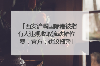 西安浐灞国际港被指有人违规收取流动摊位费，官方：建议报警