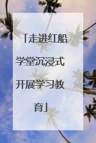 走进红船学堂沉浸式开展学习教育
