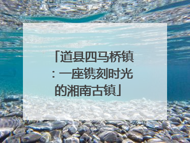 道县四马桥镇：一座镌刻时光的湘南古镇