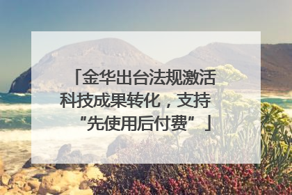 金华出台法规激活科技成果转化，支持“先使用后付费”