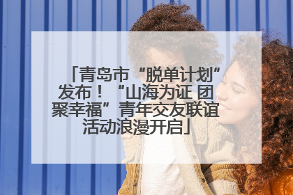 青岛市“脱单计划”发布！“山海为证 团聚幸福”青年交友联谊活动浪漫开启
