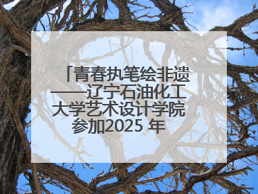 青春执笔绘非遗——辽宁石油化工大学艺术设计学院参加2025 年辽宁省“非遗新青年”高校优秀作品推荐活动
