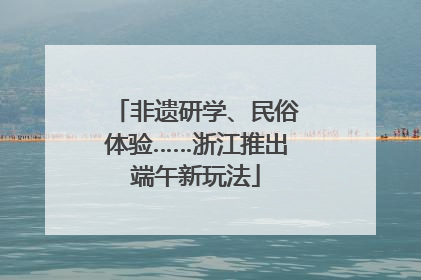 非遗研学、民俗体验……浙江推出端午新玩法