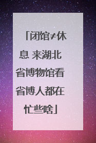 闭馆≠休息 来湖北省博物馆看省博人都在忙些啥