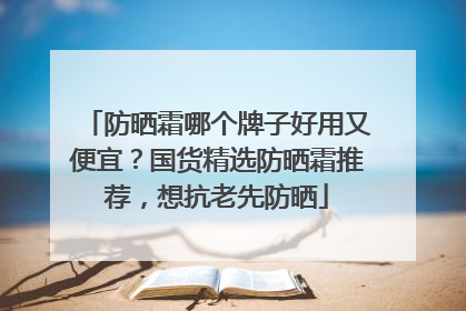 防晒霜哪个牌子好用又便宜？国货精选防晒霜推荐，想抗老先防晒