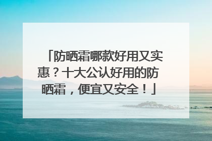 防晒霜哪款好用又实惠？十大公认好用的防晒霜，便宜又安全！