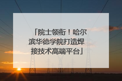 院士领衔！哈尔滨华德学院打造焊接技术高端平台
