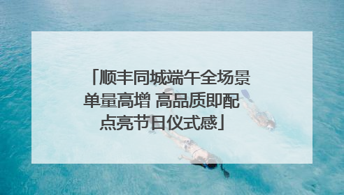 顺丰同城端午全场景单量高增 高品质即配点亮节日仪式感
