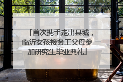 首次携手走出县城，临沂女孩接务工父母参加研究生毕业典礼