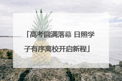 高考圆满落幕 日照学子有序离校开启新程