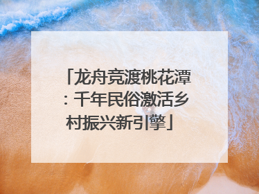 龙舟竞渡桃花潭：千年民俗激活乡村振兴新引擎