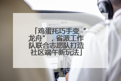 鸡蛋托巧手变“龙舟”，省派工作队联合志愿队打造社区端午新玩法