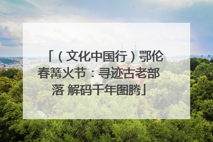 （文化中国行）鄂伦春篝火节：寻迹古老部落 解码千年图腾