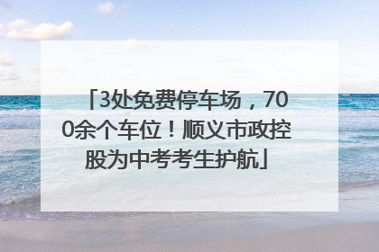 3处免费停车场，700余个车位！顺义市政控股为中考考生护航