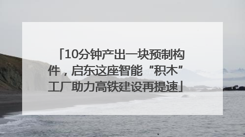 10分钟产出一块预制构件，启东这座智能“积木”工厂助力高铁建设再提速