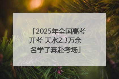 2025年全国高考开考 天水2.3万余名学子奔赴考场
