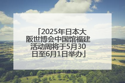 2025年日本大阪世博会中国馆福建活动周将于5月30日至6月1日举办
