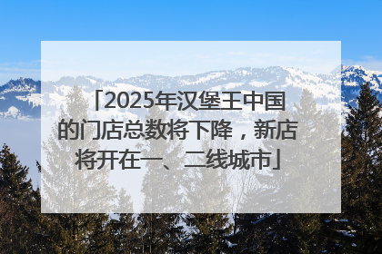 2025年汉堡王中国的门店总数将下降，新店将开在一、二线城市