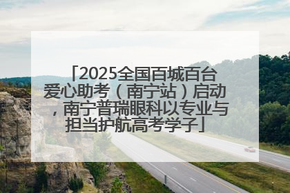 2025全国百城百台爱心助考（南宁站）启动，南宁普瑞眼科以专业与担当护航高考学子