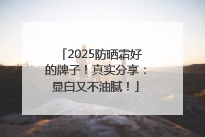 2025防晒霜好的牌子！真实分享：显白又不油腻！