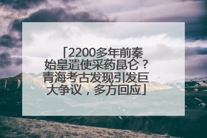 2200多年前秦始皇遣使采药昆仑？青海考古发现引发巨大争议，多方回应