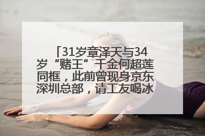 31岁章泽天与34岁“赌王”千金何超莲同框，此前曾现身京东深圳总部，请工友喝冰饮，点了300多杯