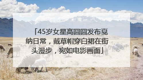 45岁女星高圆圆发布戛纳日常，戴草帽穿白裙在街头漫步，宛如电影画面