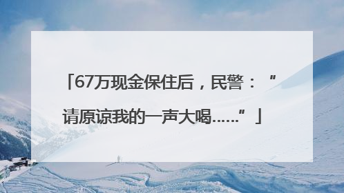 67万现金保住后，民警：“请原谅我的一声大喝……”