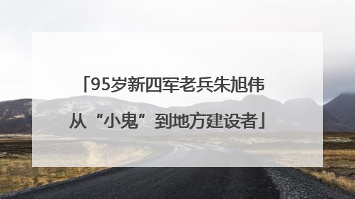 95岁新四军老兵朱旭伟 从“小鬼”到地方建设者