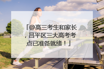 @高三考生和家长，昌平区三大高考考点已准备就绪！